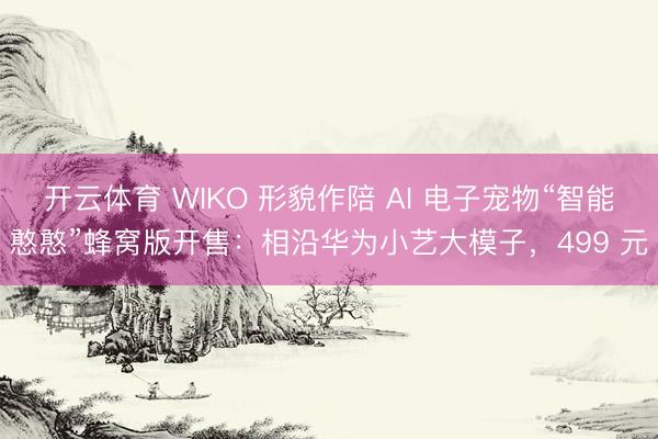 开云体育 WIKO 形貌作陪 AI 电子宠物“智能憨憨”蜂窝版开售：相沿华为小艺大模子，499 元