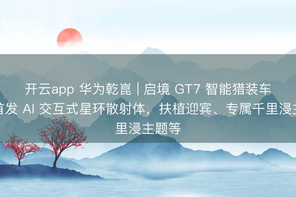 开云app 华为乾崑 | 启境 GT7 智能猎装车官宣首发 AI 交互式星环散射体，扶植迎宾、专属千里浸主题等