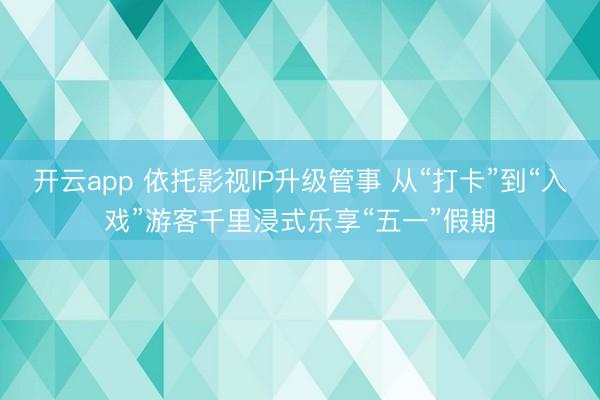 开云app 依托影视IP升级管事 从“打卡”到“入戏”游客千里浸式乐享“五一”假期