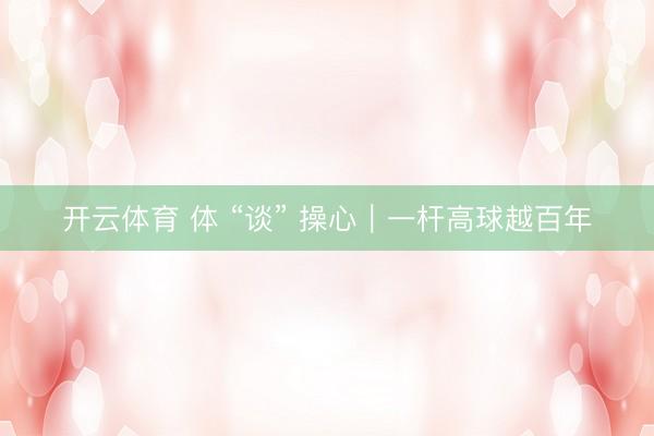 开云体育 体 “谈” 操心｜一杆高球越百年