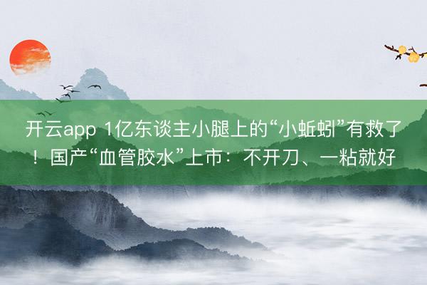开云app 1亿东谈主小腿上的“小蚯蚓”有救了！国产“血管胶水”上市：不开刀、一粘就好