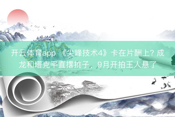 开云体育app 《尖峰技术4》卡在片酬上? 成龙和塔克平直撂挑子，9月开拍王人悬了