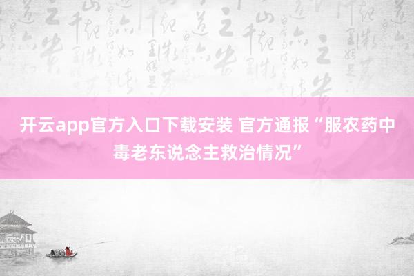 开云app官方入口下载安装 官方通报“服农药中毒老东说念主救治情况”