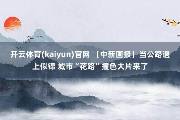 开云体育(kaiyun)官网 【中新画报】当公路遇上似锦 城市“花路”撞色大片来了