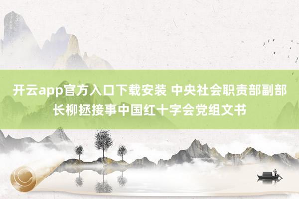 开云app官方入口下载安装 中央社会职责部副部长柳拯接事中国红十字会党组文书