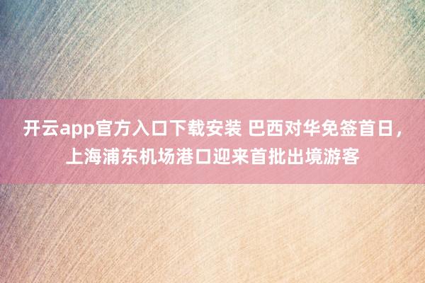 开云app官方入口下载安装 巴西对华免签首日，上海浦东机场港口迎来首批出境游客