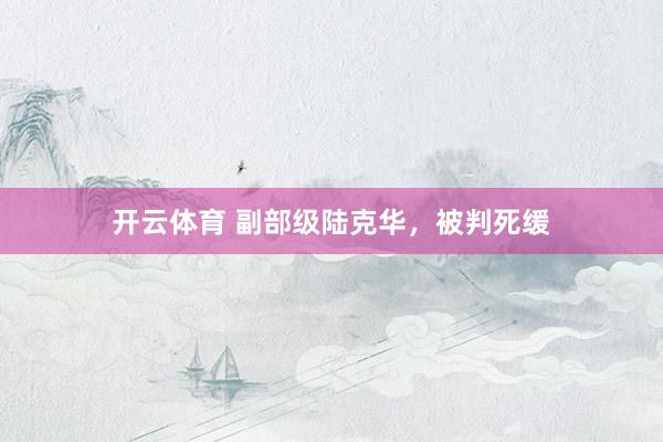 开云体育 副部级陆克华，被判死缓
