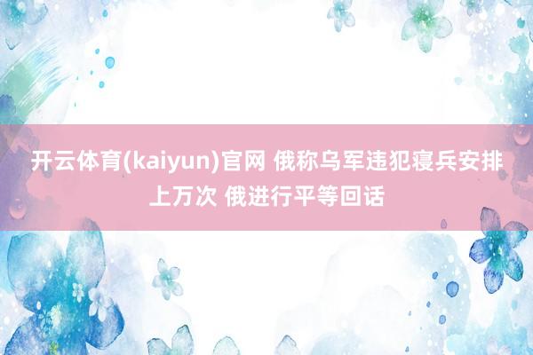 开云体育(kaiyun)官网 俄称乌军违犯寝兵安排上万次 俄进行平等回话