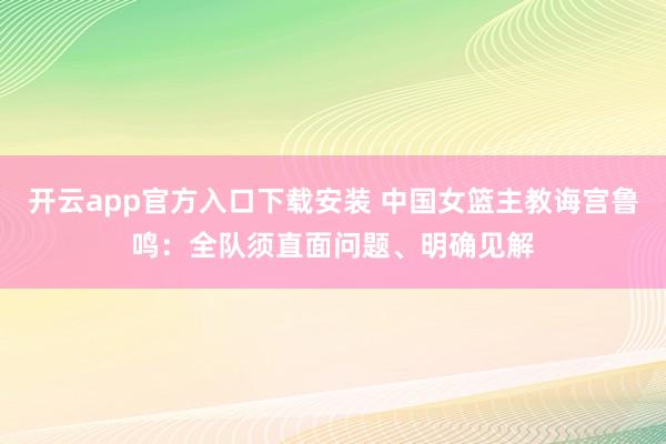 开云app官方入口下载安装 中国女篮主教诲宫鲁鸣：全队须直面问题、明确见解