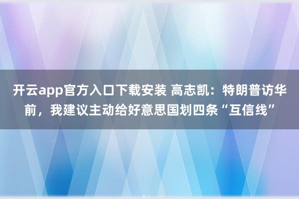 开云app官方入口下载安装 高志凯：特朗普访华前，我建议主动给好意思国划四条“互信线”