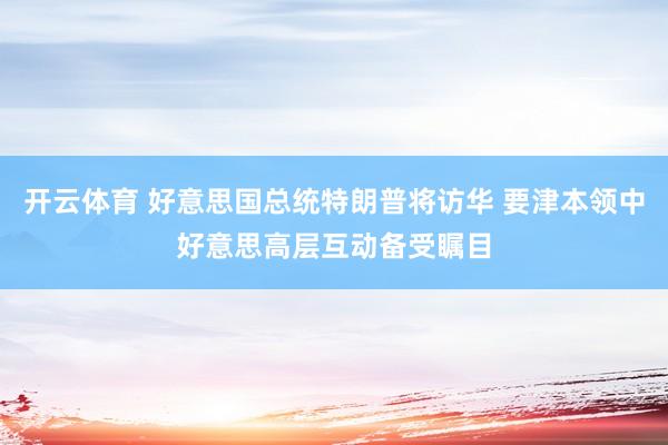 开云体育 好意思国总统特朗普将访华 要津本领中好意思高层互动备受瞩目