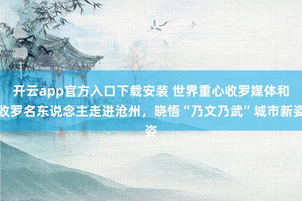 开云app官方入口下载安装 世界重心收罗媒体和收罗名东说念主走进沧州，晓悟“乃文乃武”城市新姿