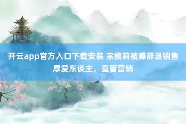 开云app官方入口下载安装 宗馥莉被曝辞退销售厚爱东谈主，直管营销