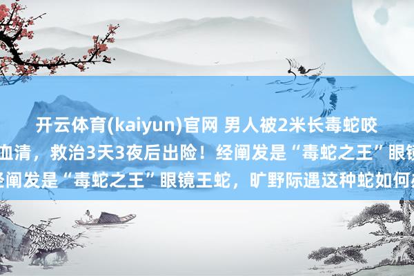 开云体育(kaiyun)官网 男人被2米长毒蛇咬伤，用了整整13支抗蛇毒血清，救治3天3夜后出险！经阐发是“毒蛇之王”眼镜王蛇，旷野际遇这种蛇如何办→