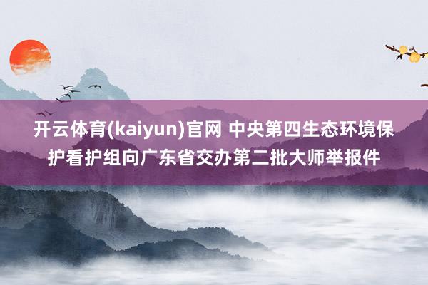 开云体育(kaiyun)官网 中央第四生态环境保护看护组向广东省交办第二批大师举报件