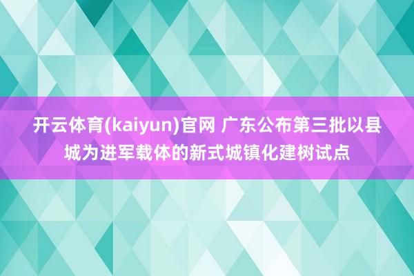 开云体育(kaiyun)官网 广东公布第三批以县城为进军载体的新式城镇化建树试点