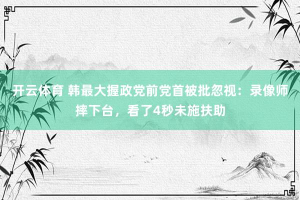 开云体育 韩最大握政党前党首被批忽视:录像师摔下台,看了4秒未施扶助