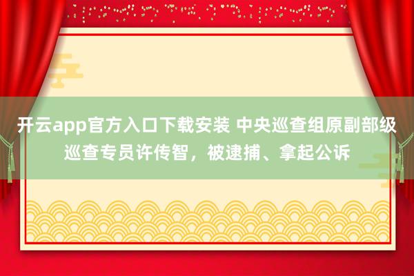 开云app官方入口下载安装 中央巡查组原副部级巡查专员许传智，被逮捕、拿起公诉