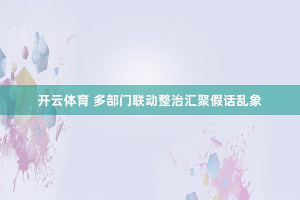 开云体育 多部门联动整治汇聚假话乱象