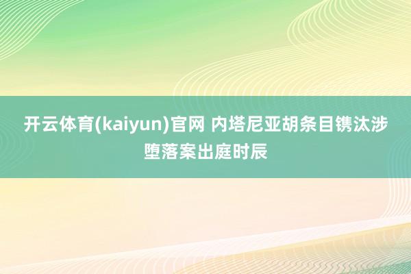 开云体育(kaiyun)官网 内塔尼亚胡条目镌汰涉堕落案出庭时辰