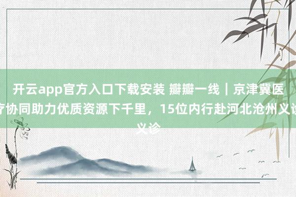 开云app官方入口下载安装 瓣瓣一线｜京津冀医疗协同助力优质资源下千里，15位内行赴河北沧州义诊