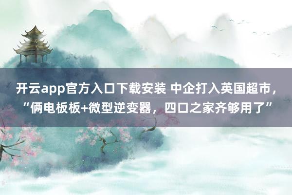 开云app官方入口下载安装 中企打入英国超市，“俩电板板+微型逆变器，四口之家齐够用了”