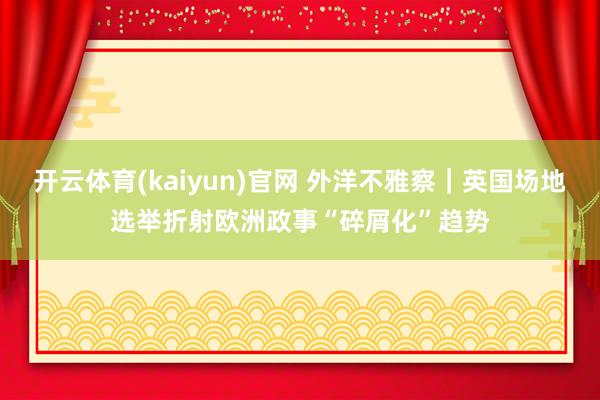 开云体育(kaiyun)官网 外洋不雅察｜英国场地选举折射欧洲政事“碎屑化”趋势