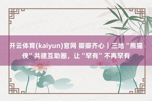 开云体育(kaiyun)官网 瓣瓣齐心｜三地“熊猫侠”共建互助圈，让“罕有”不再罕有