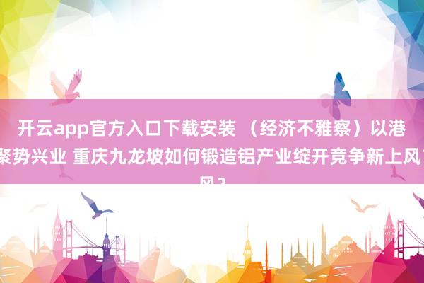 开云app官方入口下载安装 （经济不雅察）以港聚势兴业 重庆九龙坡如何锻造铝产业绽开竞争新上风？