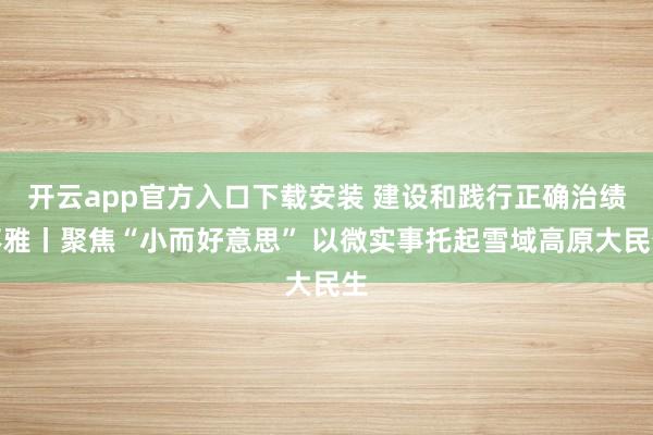 开云app官方入口下载安装 建设和践行正确治绩不雅丨聚焦“小而好意思” 以微实事托起雪域高原大民生