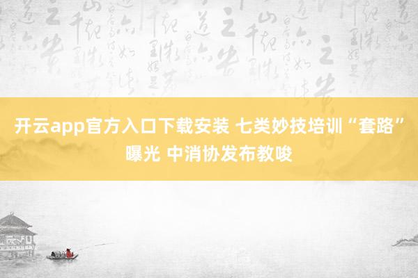 开云app官方入口下载安装 七类妙技培训“套路”曝光 中消协发布教唆