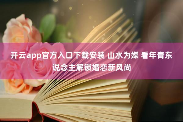 开云app官方入口下载安装 山水为媒 看年青东说念主解锁婚恋新风尚