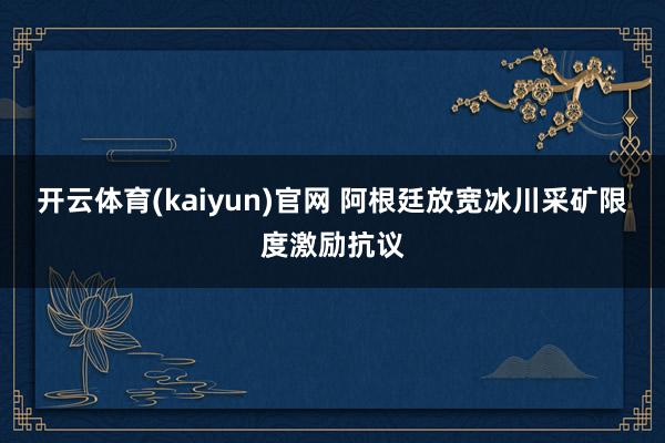 开云体育(kaiyun)官网 阿根廷放宽冰川采矿限度激励抗议