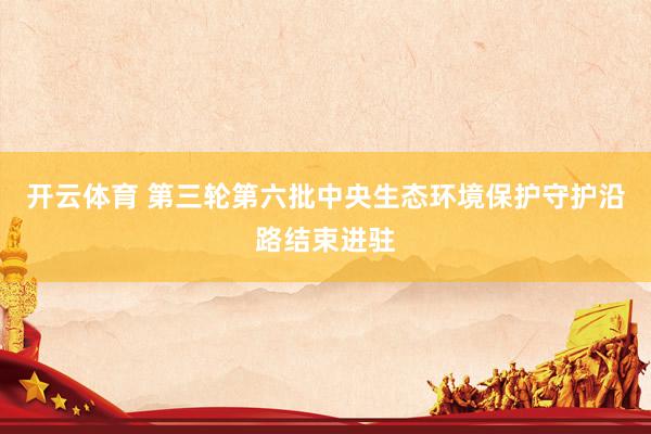 开云体育 第三轮第六批中央生态环境保护守护沿路结束进驻