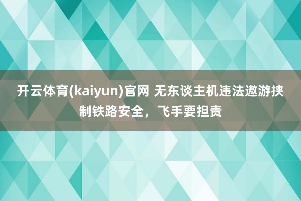 开云体育(kaiyun)官网 无东谈主机违法遨游挟制铁路安全，飞手要担责