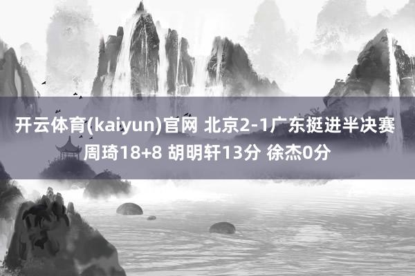开云体育(kaiyun)官网 北京2-1广东挺进半决赛 周琦18+8 胡明轩13分 徐杰0分