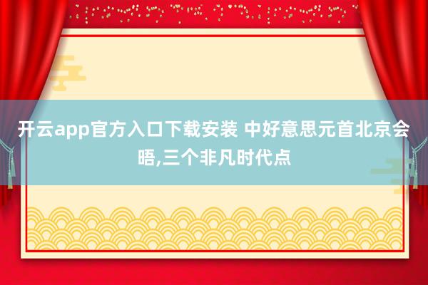 开云app官方入口下载安装 中好意思元首北京会晤，三个非凡时代点