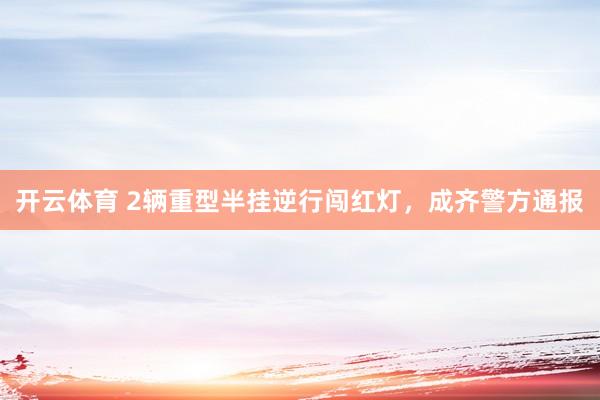 开云体育 2辆重型半挂逆行闯红灯，成齐警方通报