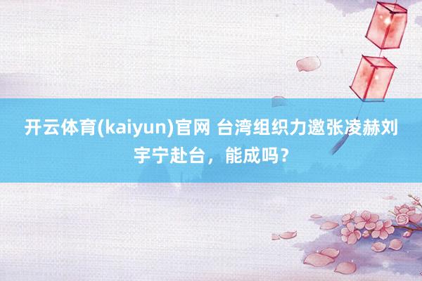 开云体育(kaiyun)官网 台湾组织力邀张凌赫刘宇宁赴台，能成吗？
