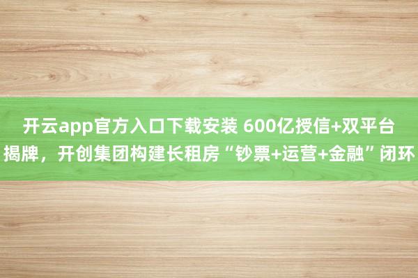 开云app官方入口下载安装 600亿授信+双平台揭牌，开创集团构建长租房“钞票+运营+金融”闭环
