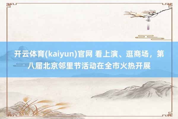 开云体育(kaiyun)官网 看上演、逛商场，第八届北京邻里节活动在全市火热开展