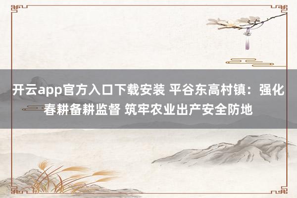 开云app官方入口下载安装 平谷东高村镇：强化春耕备耕监督 筑牢农业出产安全防地