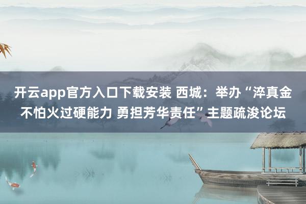 开云app官方入口下载安装 西城：举办“淬真金不怕火过硬能力 勇担芳华责任”主题疏浚论坛