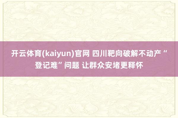 开云体育(kaiyun)官网 四川靶向破解不动产“登记难”问题 让群众安堵更释怀