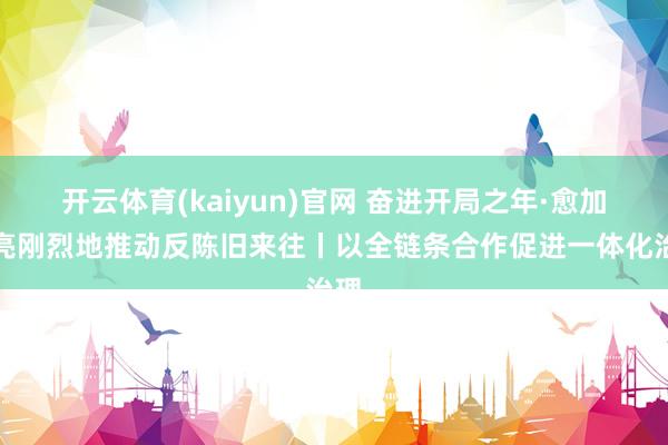 开云体育(kaiyun)官网 奋进开局之年·愈加清亮刚烈地推动反陈旧来往丨以全链条合作促进一体化治理