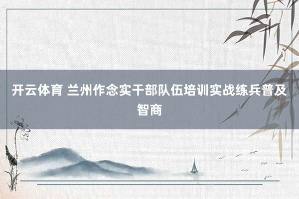 开云体育 兰州作念实干部队伍培训实战练兵普及智商
