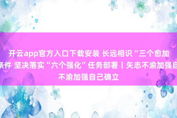 开云app官方入口下载安装 长远相识“三个愈加”弥留条件 坚决落实“六个强化”任务部署丨矢志不渝加强自己确立