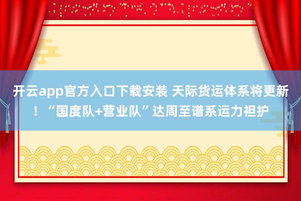 开云app官方入口下载安装 天际货运体系将更新！“国度队+营业队”达周至谱系运力袒护