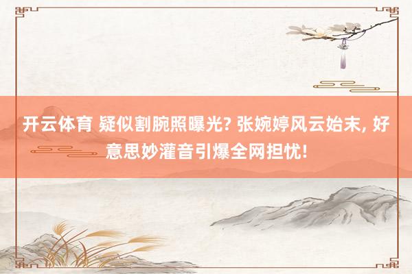 开云体育 疑似割腕照曝光? 张婉婷风云始末， 好意思妙灌音引爆全网担忧!