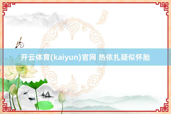 开云体育(kaiyun)官网 热依扎疑似怀胎